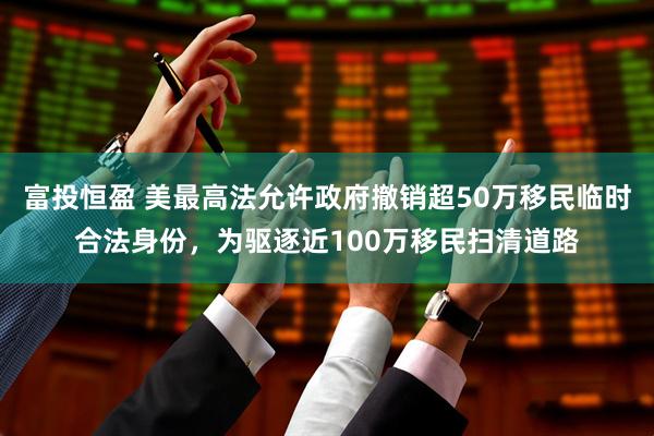 富投恒盈 美最高法允许政府撤销超50万移民临时合法身份，为驱逐近100万移民扫清道路