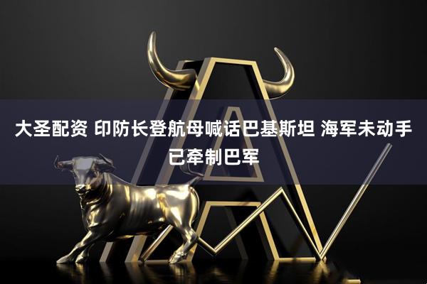 大圣配资 印防长登航母喊话巴基斯坦 海军未动手已牵制巴军