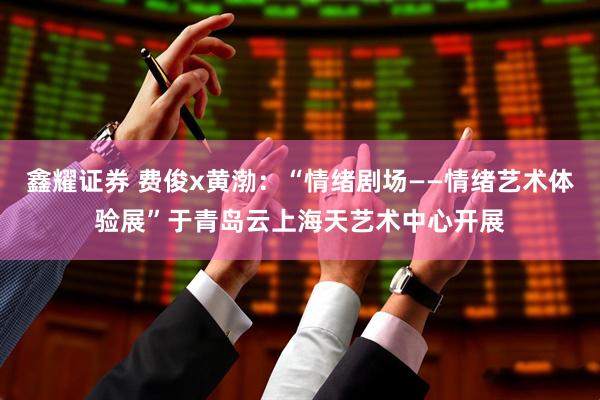 鑫耀证券 费俊x黄渤：“情绪剧场——情绪艺术体验展”于青岛云上海天艺术中心开展