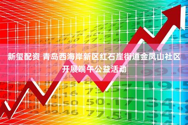 新玺配资 青岛西海岸新区红石崖街道金凤山社区开展端午公益活动