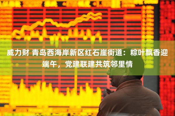 威力财 青岛西海岸新区红石崖街道：粽叶飘香迎端午，党建联建共筑邻里情