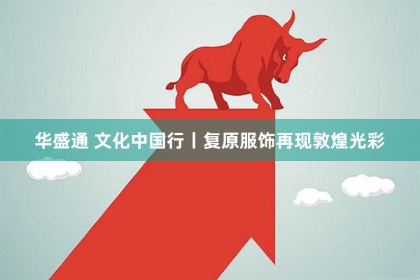 华盛通 文化中国行丨复原服饰再现敦煌光彩