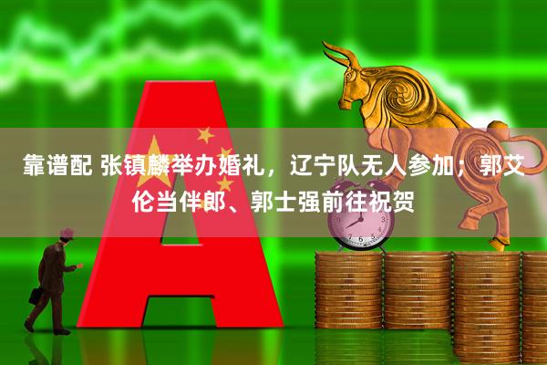 靠谱配 张镇麟举办婚礼，辽宁队无人参加；郭艾伦当伴郎、郭士强前往祝贺