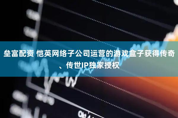 垒富配资 恺英网络子公司运营的游戏盒子获得传奇、传世IP独家授权