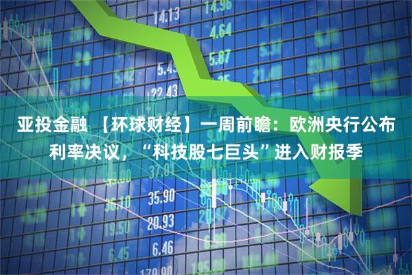 亚投金融 【环球财经】一周前瞻：欧洲央行公布利率决议，“科技股七巨头”进入财报季