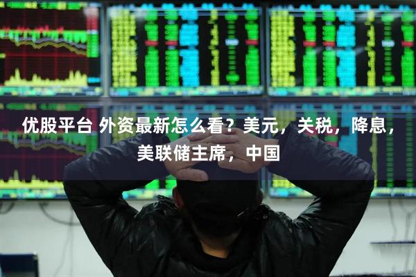 优股平台 外资最新怎么看？美元，关税，降息，美联储主席，中国
