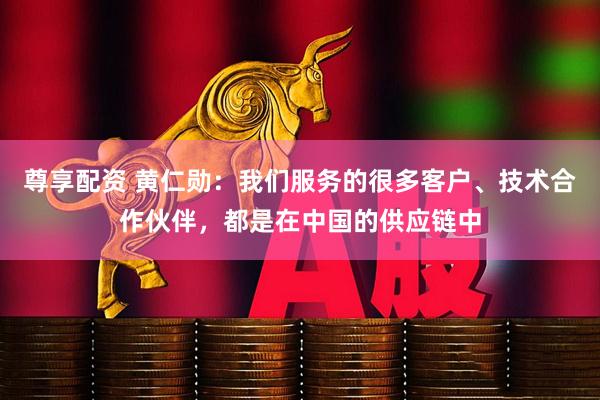尊享配资 黄仁勋：我们服务的很多客户、技术合作伙伴，都是在中国的供应链中
