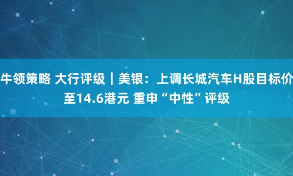 牛领策略 大行评级｜美银：上调长城汽车H股目标价至14.6港元 重申“中性”评级