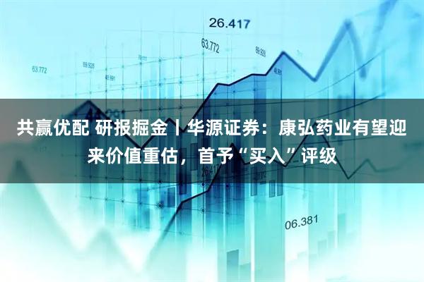 共赢优配 研报掘金丨华源证券：康弘药业有望迎来价值重估，首予“买入”评级