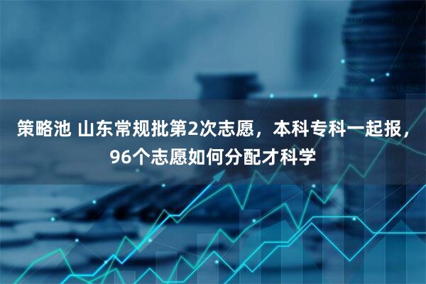 策略池 山东常规批第2次志愿，本科专科一起报，96个志愿如何分配才科学