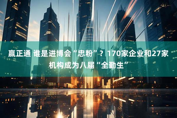 赢正通 谁是进博会“忠粉”？170家企业和27家机构成为八届“全勤生”