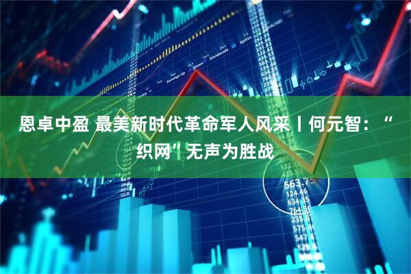恩卓中盈 最美新时代革命军人风采丨何元智：“织网”无声为胜战