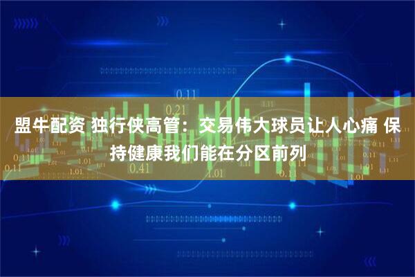 盟牛配资 独行侠高管：交易伟大球员让人心痛 保持健康我们能在分区前列