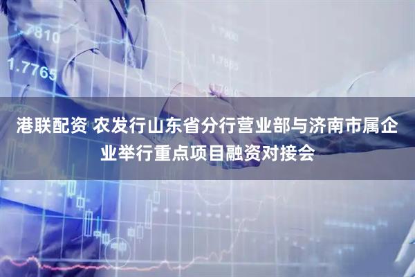 港联配资 农发行山东省分行营业部与济南市属企业举行重点项目融资对接会
