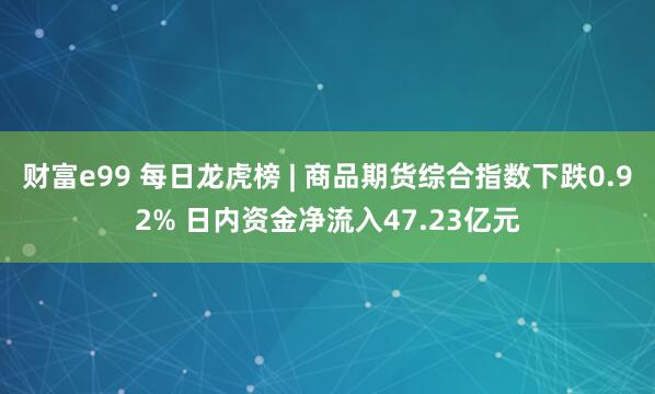 财富e99 每日龙虎榜 | 商品期货综合指数下跌0.92% 日内资金净流入47.23亿元