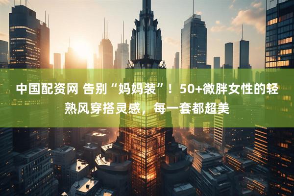 中国配资网 告别“妈妈装”！50+微胖女性的轻熟风穿搭灵感，每一套都超美