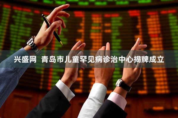兴盛网  青岛市儿童罕见病诊治中心揭牌成立