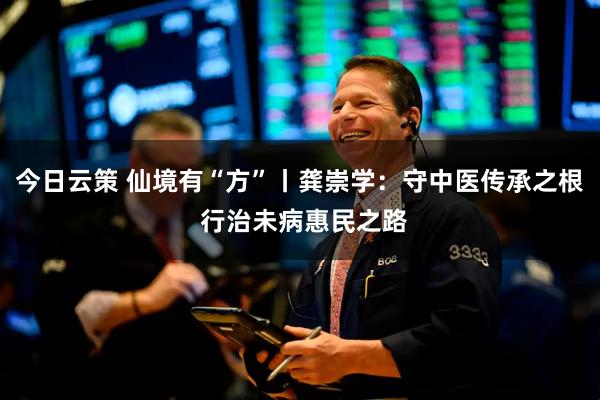 今日云策 仙境有“方”丨龚崇学:守中医传承之根 行治未病惠民之路