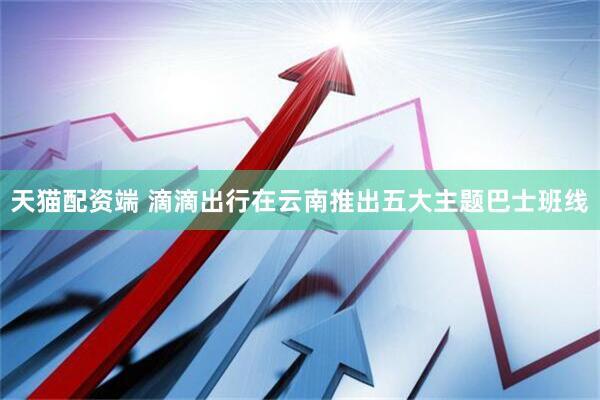天猫配资端 滴滴出行在云南推出五大主题巴士班线