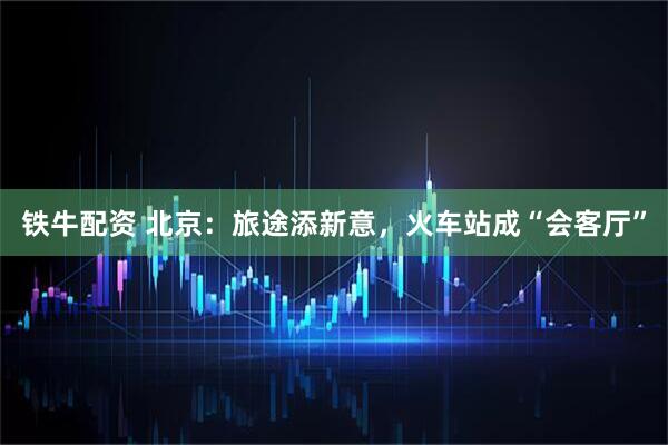 铁牛配资 北京：旅途添新意，火车站成“会客厅”