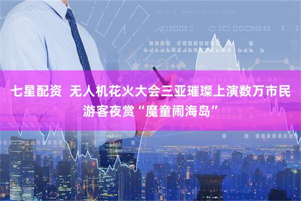 七星配资  无人机花火大会三亚璀璨上演数万市民游客夜赏“魔童闹海岛”