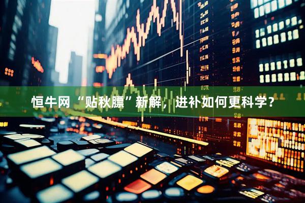 恒牛网 “贴秋膘”新解，进补如何更科学？