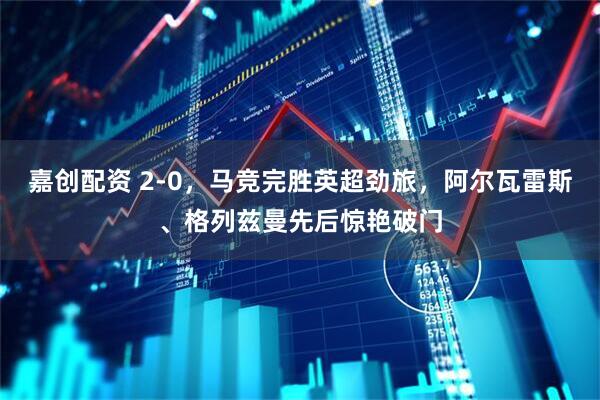嘉创配资 2-0，马竞完胜英超劲旅，阿尔瓦雷斯、格列兹曼先后惊艳破门