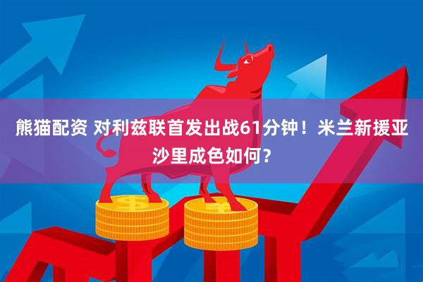 熊猫配资 对利兹联首发出战61分钟！米兰新援亚沙里成色如何？