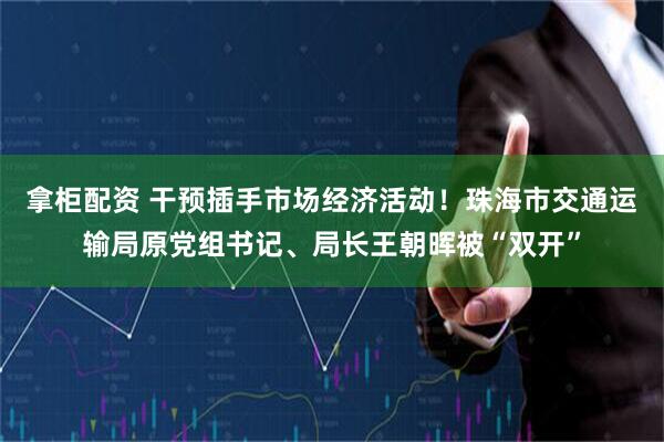拿柜配资 干预插手市场经济活动！珠海市交通运输局原党组书记、局长王朝晖被“双开”