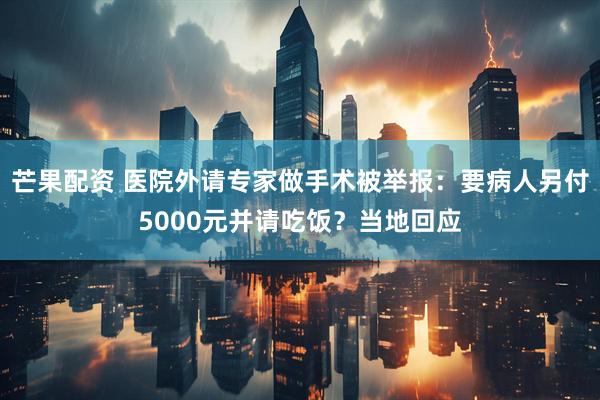 芒果配资 医院外请专家做手术被举报：要病人另付5000元并请吃饭？当地回应