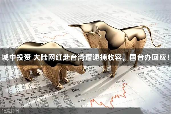 城中投资 大陆网红赴台湾遭逮捕收容，国台办回应！