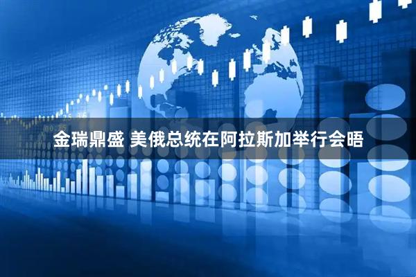 金瑞鼎盛 美俄总统在阿拉斯加举行会晤