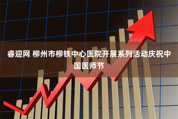 睿迎网 柳州市柳铁中心医院开展系列活动庆祝中国医师节