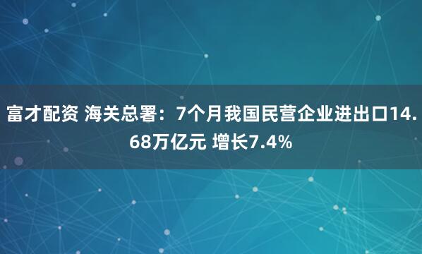 富才配资 海关总署：7个月我国民营企业进出口14.68万亿元 增长7.4%
