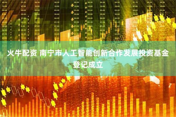 火牛配资 南宁市人工智能创新合作发展投资基金登记成立