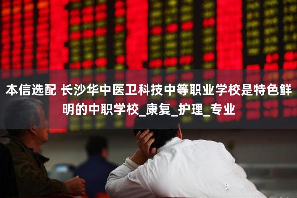 本信选配 长沙华中医卫科技中等职业学校是特色鲜明的中职学校_康复_护理_专业