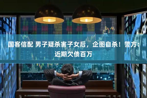 国客信配 男子疑杀害子女后，企图自杀！警方：近期欠债百万