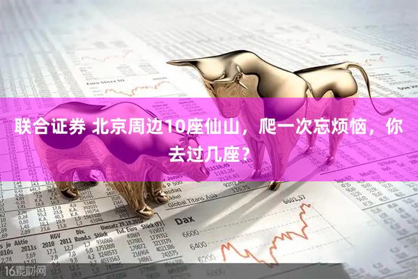 联合证券 北京周边10座仙山，爬一次忘烦恼，你去过几座？