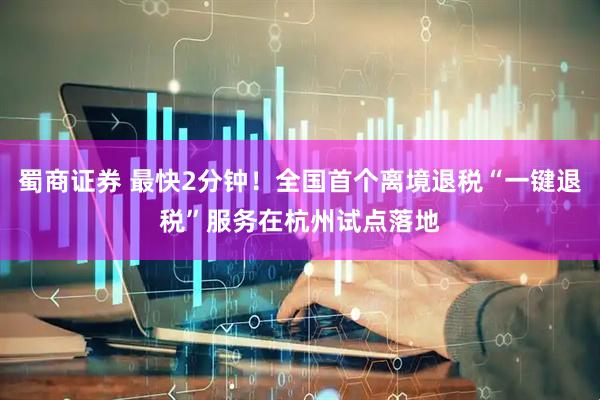 蜀商证券 最快2分钟！全国首个离境退税“一键退税”服务在杭州试点落地