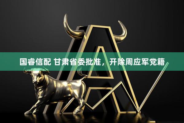 国睿信配 甘肃省委批准，开除周应军党籍