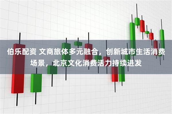 伯乐配资 文商旅体多元融合，创新城市生活消费场景，北京文化消费活力持续迸发