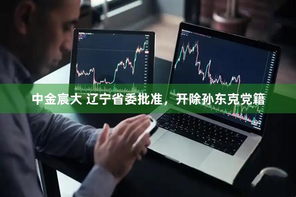 中金宸大 辽宁省委批准，开除孙东克党籍