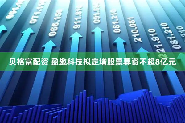 贝格富配资 盈趣科技拟定增股票募资不超8亿元