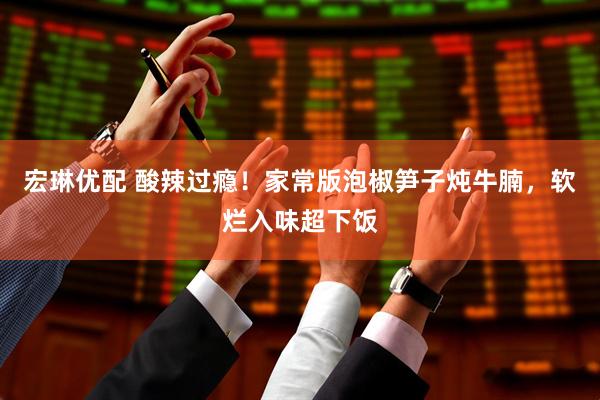 宏琳优配 酸辣过瘾！家常版泡椒笋子炖牛腩，软烂入味超下饭
