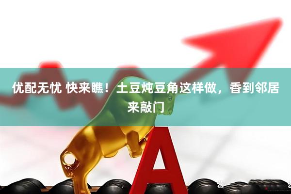 优配无忧 快来瞧！土豆炖豆角这样做，香到邻居来敲门