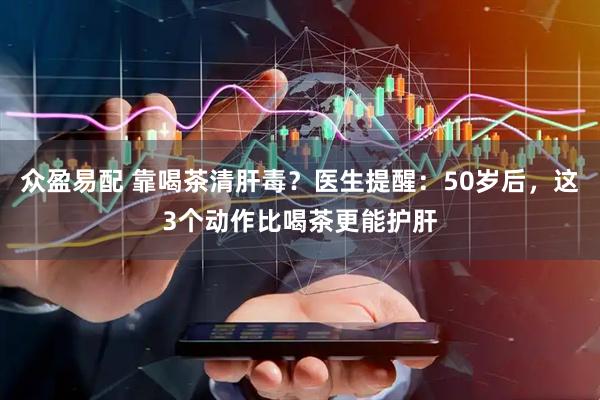 众盈易配 靠喝茶清肝毒？医生提醒：50岁后，这3个动作比喝茶更能护肝