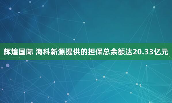辉煌国际 海科新源提供的担保总余额达20.33亿元