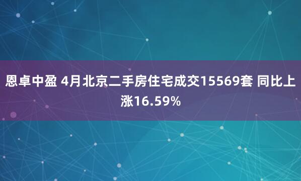 恩卓中盈 4月北京二手房住宅成交15569套 同比上涨16.59%
