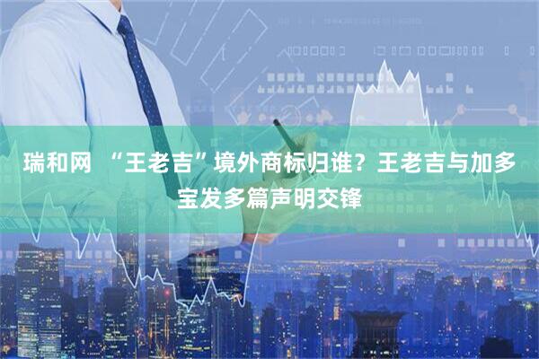 瑞和网  “王老吉”境外商标归谁？王老吉与加多宝发多篇声明交锋