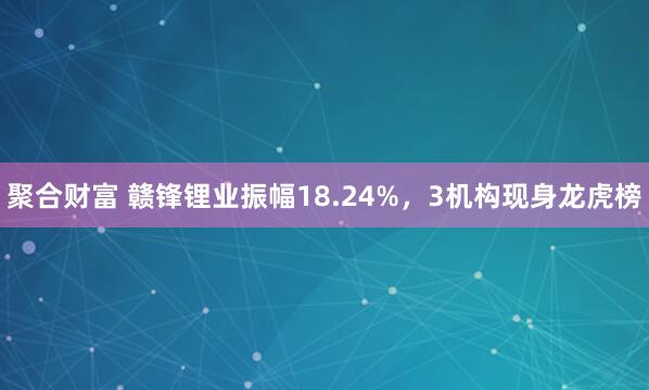 聚合财富 赣锋锂业振幅18.24%,3机构现身龙虎榜